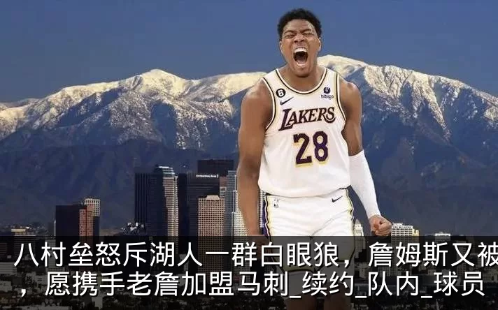 八村垒怒斥湖人一群白眼狼，詹姆斯又被辜负，愿携手老詹加盟马刺_续约_队内_球员